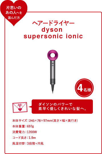ヘアードライヤー dyson supersonic ionic 4名様 ダイソンのパワーで 素早く優しくきれいな髪へ。本体サイズ：245×78×97mm(高さ×幅×奥行き) 本体重量：697g 消費電力：1200W コード長さ：1.9m 風温切替：3段階+冷風