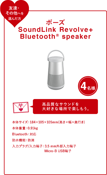 ボーズ SoundLink Revolve+ BluetoothR speaker 4名様 高品質なサウンドを 大好きな場所で楽しもう。本体サイズ：184×105×105mm(高さ×幅×奥行き)本体重量：0.91kgBluetooth：対応防水機能：防滴入力プラグ/入力端子：3.5 mm外部入力端子 Micro-B USB端子