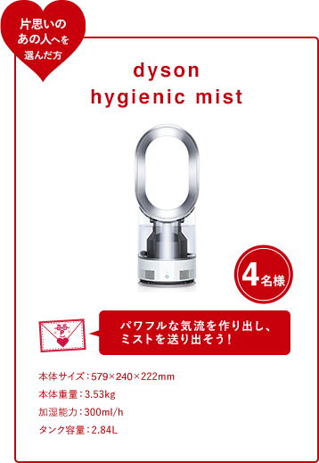 dyson hygienic mist 4名様 パワフルな気流を作り出し、 ミストを送り出そう！ 本体サイズ：579×240×222mm 本体重量：3.53kg 加湿能力：300ml/h タンク容量：2.84L