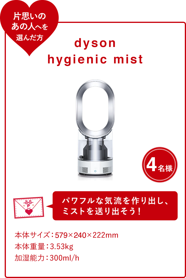 dyson hygienic mist 4名様 パワフルな気流を作り出し、 ミストを送り出そう！ 本体サイズ：579×240×222mm 本体重量：3.53kg 加湿能力：300ml/h タンク容量：2.84L