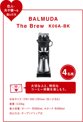 BALMUDA The Brew K06A-BK 4名様 大切な人と、特別な コーヒー体験を楽しもう。 本体サイズ：379×140×297mm (取っ手含む)  重量：3.53kg 最大容量：サーバー 約500ml、水タンク 約490ml 抽出方法：オープンドリップ式