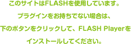 このサイトはFlashを使用しています。プラグインをお持ちでない場合は、下のボタンをクリックして、Flash Playerをインストールしてください。